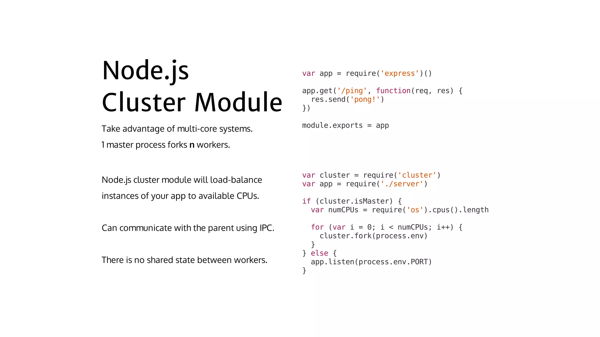var	cluster	=	require('cluster')
var	app	=	require('./server')
if	(cluster.isMaster)	{
		var	numCPUs	=	require('os').cpus().length
		for	(var	i	=	0;	i	<	numCPUs;	i++)	{
				cluster.fork(process.env)
		}
}	else	{
		app.listen(process.env.PORT)
}
var	app	=	require('express')()
app.get('/ping',	function(req,	res)	{
		res.send('pong!')
})
module.exports	=	app
 