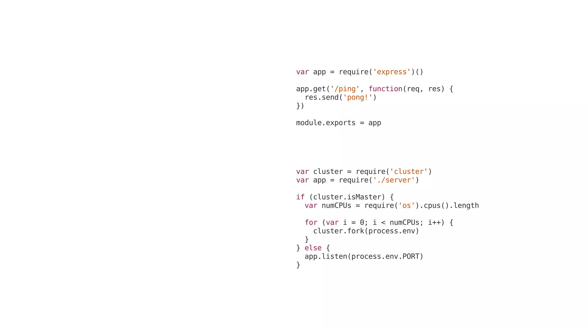 var	cluster	=	require('cluster')
var	app	=	require('./server')
if	(cluster.isMaster)	{
		var	numCPUs	=	require('os').cpus().length
		for	(var	i	=	0;	i	<	numCPUs;	i++)	{
				cluster.fork(process.env)
		}
}	else	{
		app.listen(process.env.PORT)
}
var	app	=	require('express')()
app.get('/ping',	function(req,	res)	{
		res.send('pong!')
})
module.exports	=	app
 