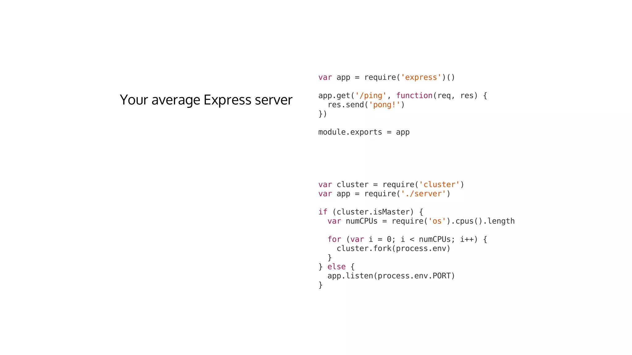var	cluster	=	require('cluster')
var	app	=	require('./server')
if	(cluster.isMaster)	{
		var	numCPUs	=	require('os').cpus().length
		for	(var	i	=	0;	i	<	numCPUs;	i++)	{
				cluster.fork(process.env)
		}
}	else	{
		app.listen(process.env.PORT)
}
var	app	=	require('express')()
app.get('/ping',	function(req,	res)	{
		res.send('pong!')
})
module.exports	=	app
 
