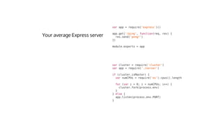 var	cluster	=	require('cluster')
var	app	=	require('./server')
if	(cluster.isMaster)	{
		var	numCPUs	=	require('os').cpus().length
		for	(var	i	=	0;	i	<	numCPUs;	i++)	{
				cluster.fork(process.env)
		}
}	else	{
		app.listen(process.env.PORT)
}
var	app	=	require('express')()
app.get('/ping',	function(req,	res)	{
		res.send('pong!')
})
module.exports	=	app
 