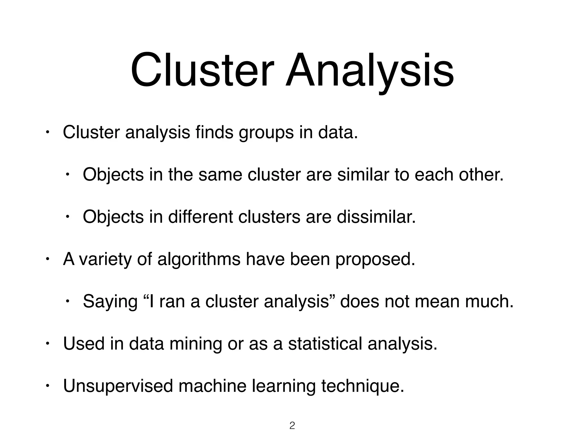 Cluster Analysis
• Cluster analysis ﬁnds groups in data.
• Objects in the same cluster are similar to each other.
• Objects in different clusters are dissimilar.
• A variety of algorithms have been proposed.
• Saying “I ran a cluster analysis” does not mean much.
• Used in data mining or as a statistical analysis.
• Unsupervised machine learning technique.
2
 