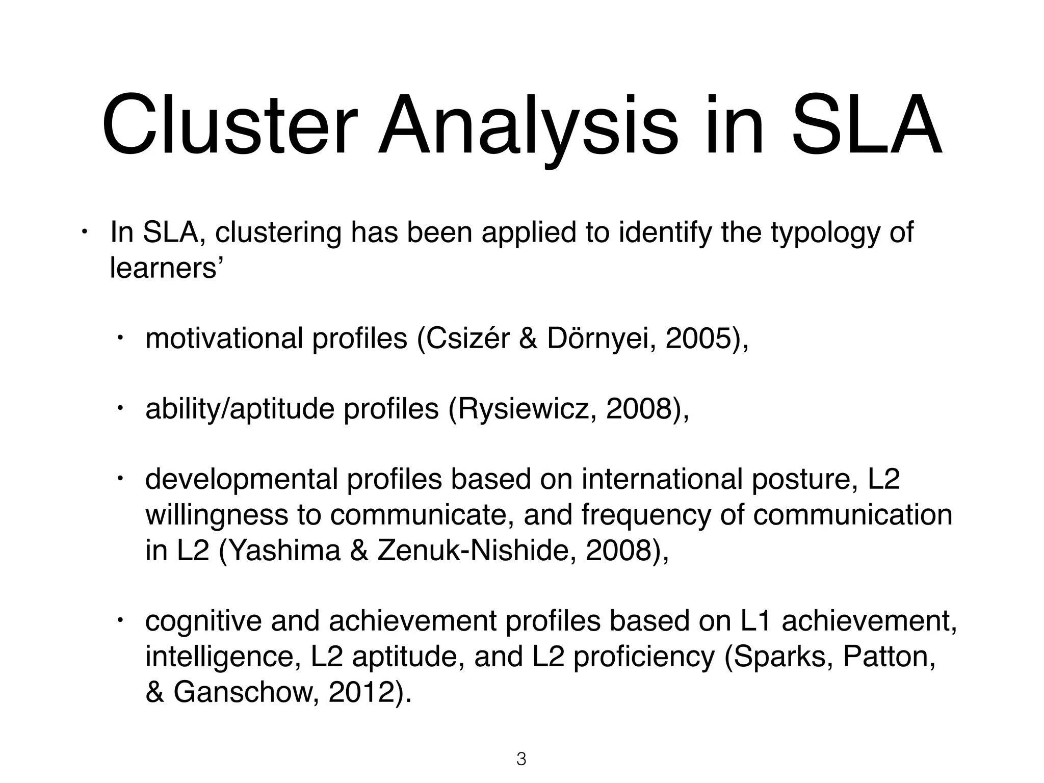 Cluster Analysis in SLA
• In SLA, clustering has been applied to identify the typology of
learners’
• motivational proﬁles (Csizér & Dörnyei, 2005),
• ability/aptitude proﬁles (Rysiewicz, 2008),
• developmental proﬁles based on international posture, L2
willingness to communicate, and frequency of communication
in L2 (Yashima & Zenuk-Nishide, 2008),
• cognitive and achievement proﬁles based on L1 achievement,
intelligence, L2 aptitude, and L2 proﬁciency (Sparks, Patton,
& Ganschow, 2012).
3
 