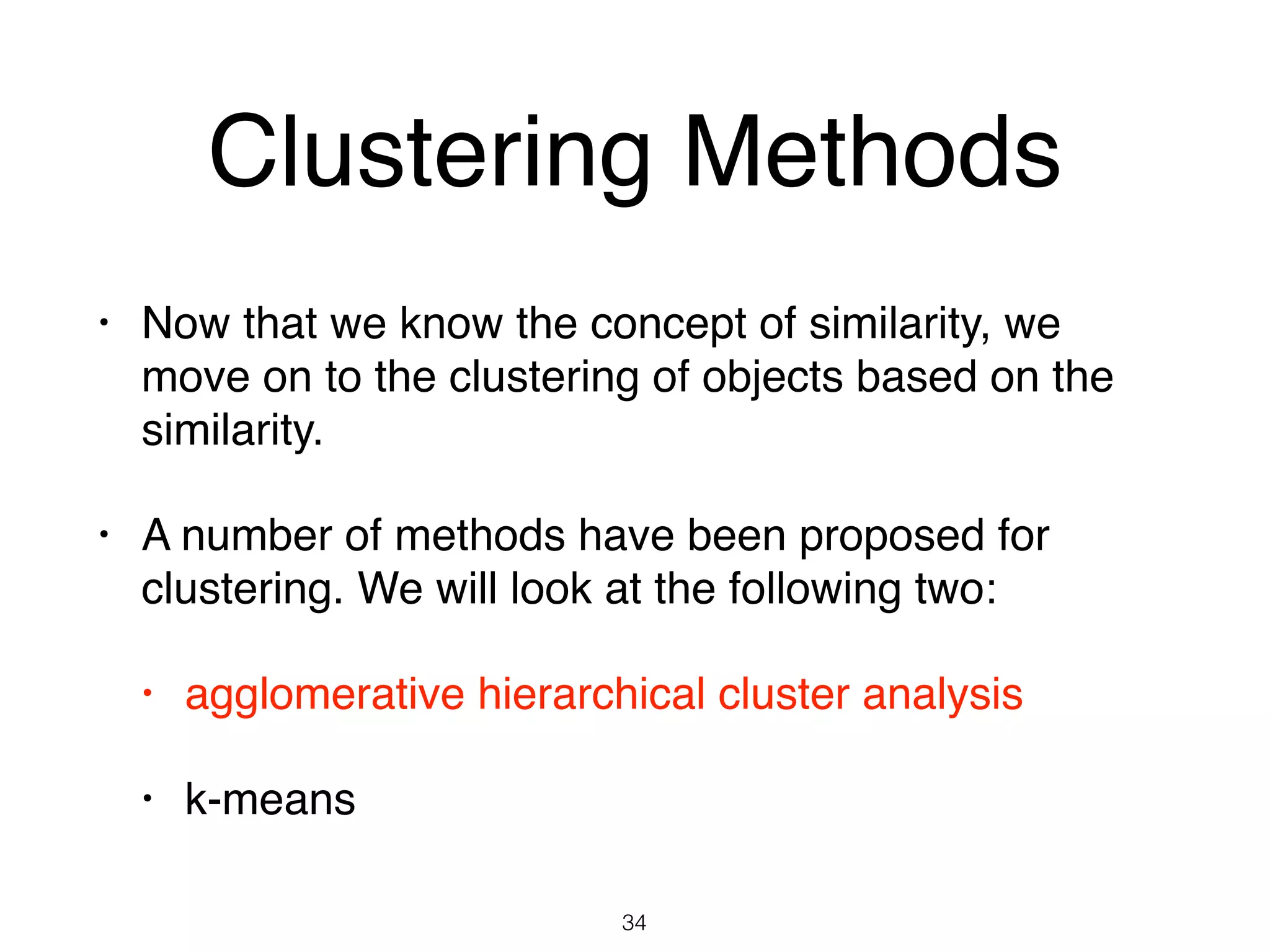 Clustering Methods
• Now that we know the concept of similarity, we
move on to the clustering of objects based on the
similarity.
• A number of methods have been proposed for
clustering. We will look at the following two:
• agglomerative hierarchical cluster analysis
• k-means
34
 