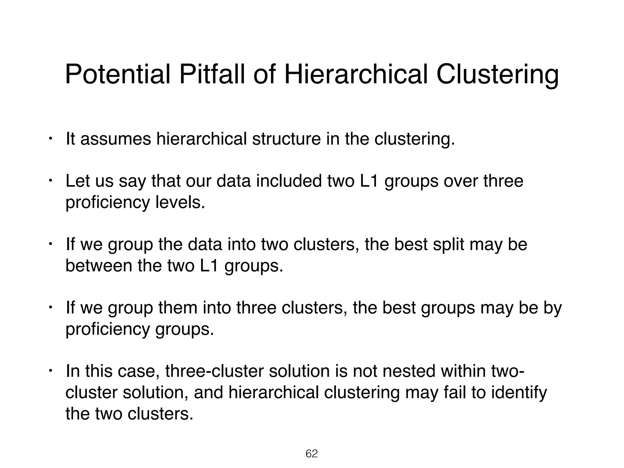 Potential Pitfall of Hierarchical Clustering
• It assumes hierarchical structure in the clustering.
• Let us say that our data included two L1 groups over three
proﬁciency levels.
• If we group the data into two clusters, the best split may be
between the two L1 groups.
• If we group them into three clusters, the best groups may be by
proﬁciency groups.
• In this case, three-cluster solution is not nested within two-
cluster solution, and hierarchical clustering may fail to identify
the two clusters.
62
 