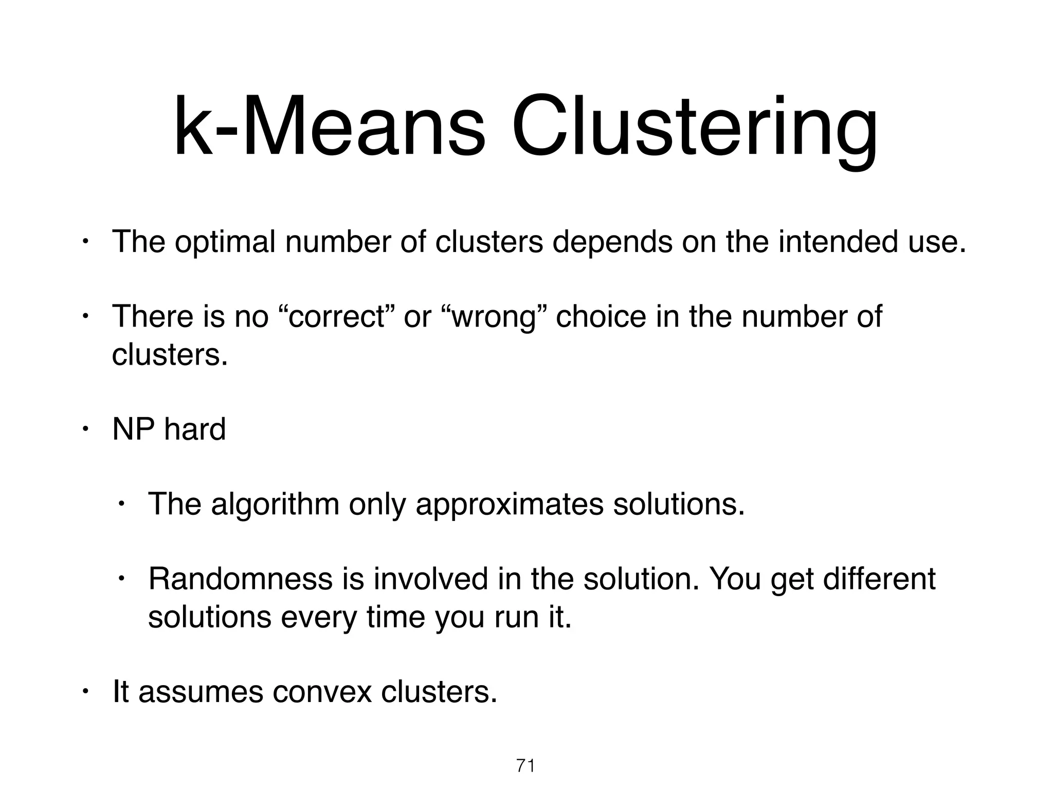 k-Means Clustering
• The optimal number of clusters depends on the intended use.
• There is no “correct” or “wrong” choice in the number of
clusters.
• NP hard
• The algorithm only approximates solutions.
• Randomness is involved in the solution. You get different
solutions every time you run it.
• It assumes convex clusters.
71
 