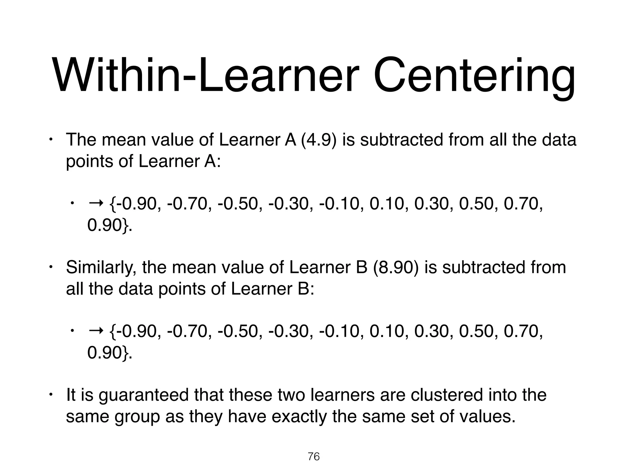 Within-Learner Centering
• The mean value of Learner A (4.9) is subtracted from all the data
points of Learner A:
• → {-0.90, -0.70, -0.50, -0.30, -0.10, 0.10, 0.30, 0.50, 0.70,
0.90}.
• Similarly, the mean value of Learner B (8.90) is subtracted from
all the data points of Learner B:
• → {-0.90, -0.70, -0.50, -0.30, -0.10, 0.10, 0.30, 0.50, 0.70,
0.90}.
• It is guaranteed that these two learners are clustered into the
same group as they have exactly the same set of values.
76
 