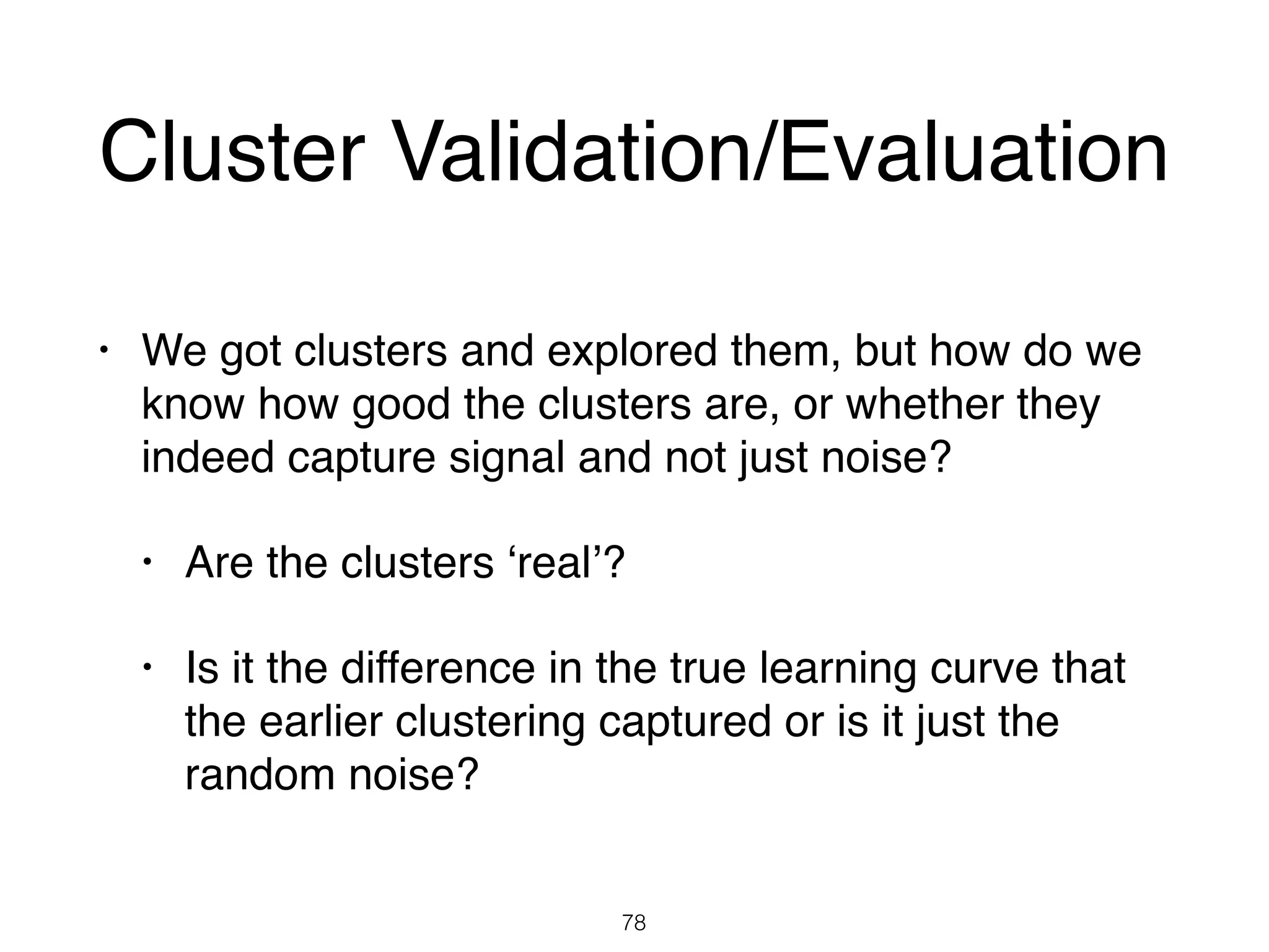 Cluster Validation/Evaluation
• We got clusters and explored them, but how do we
know how good the clusters are, or whether they
indeed capture signal and not just noise?
• Are the clusters ‘real’?
• Is it the difference in the true learning curve that
the earlier clustering captured or is it just the
random noise?
78
 