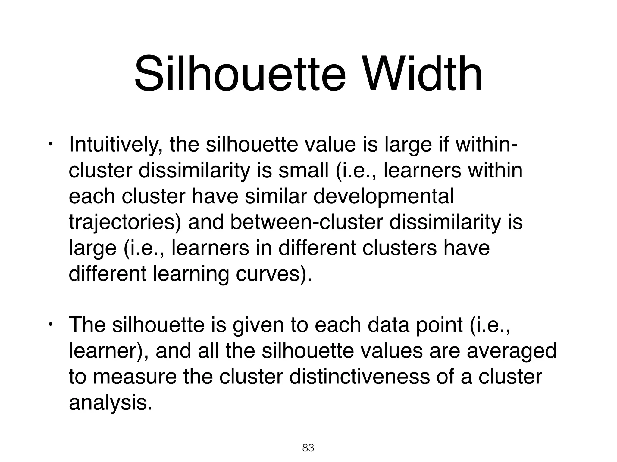 Silhouette Width
• Intuitively, the silhouette value is large if within-
cluster dissimilarity is small (i.e., learners within
each cluster have similar developmental
trajectories) and between-cluster dissimilarity is
large (i.e., learners in different clusters have
different learning curves).
• The silhouette is given to each data point (i.e.,
learner), and all the silhouette values are averaged
to measure the cluster distinctiveness of a cluster
analysis.
83
 