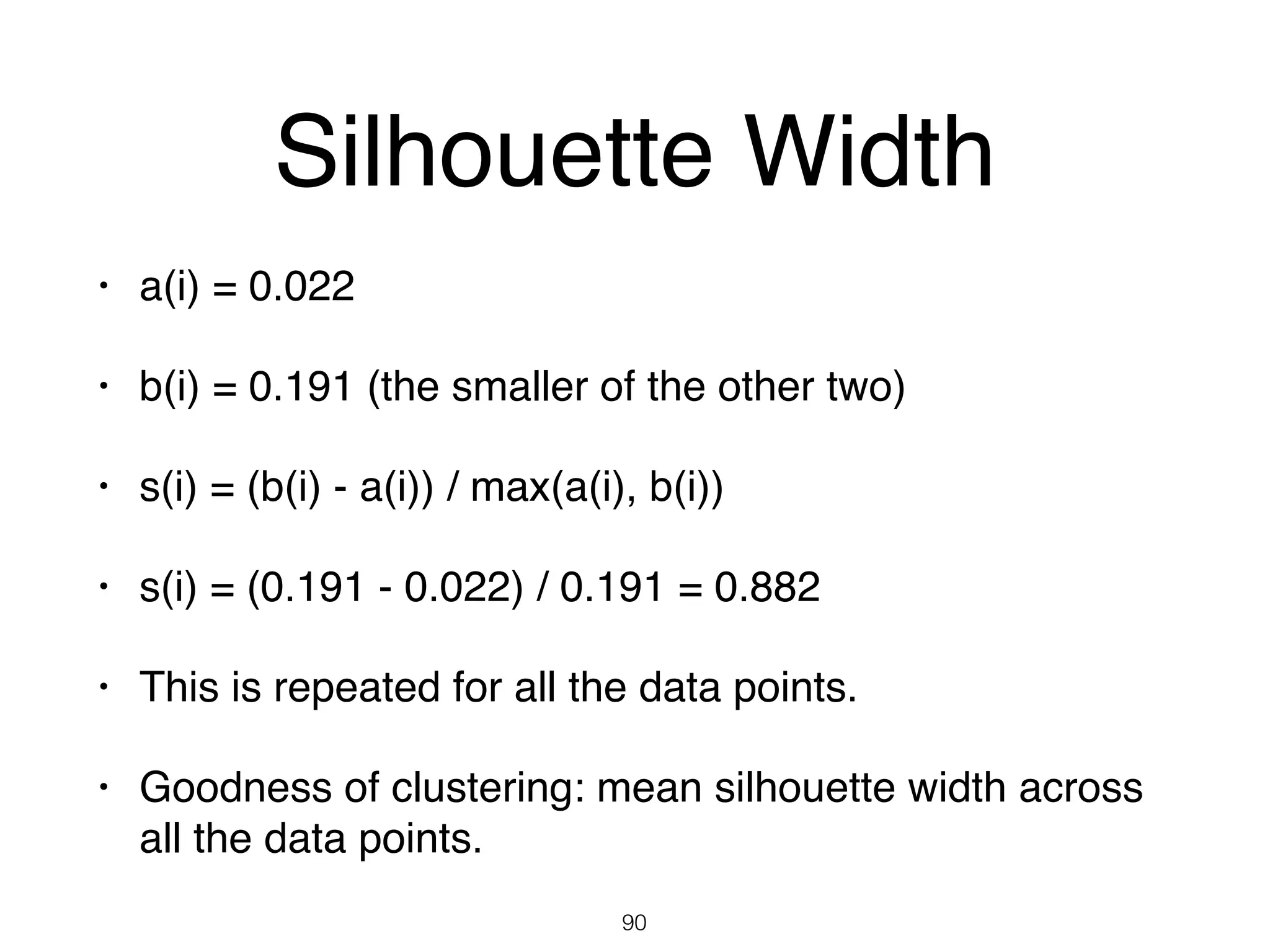 Silhouette Width
• a(i) = 0.022
• b(i) = 0.191 (the smaller of the other two)
• s(i) = (b(i) - a(i)) / max(a(i), b(i))
• s(i) = (0.191 - 0.022) / 0.191 = 0.882
• This is repeated for all the data points.
• Goodness of clustering: mean silhouette width across
all the data points.
90
 