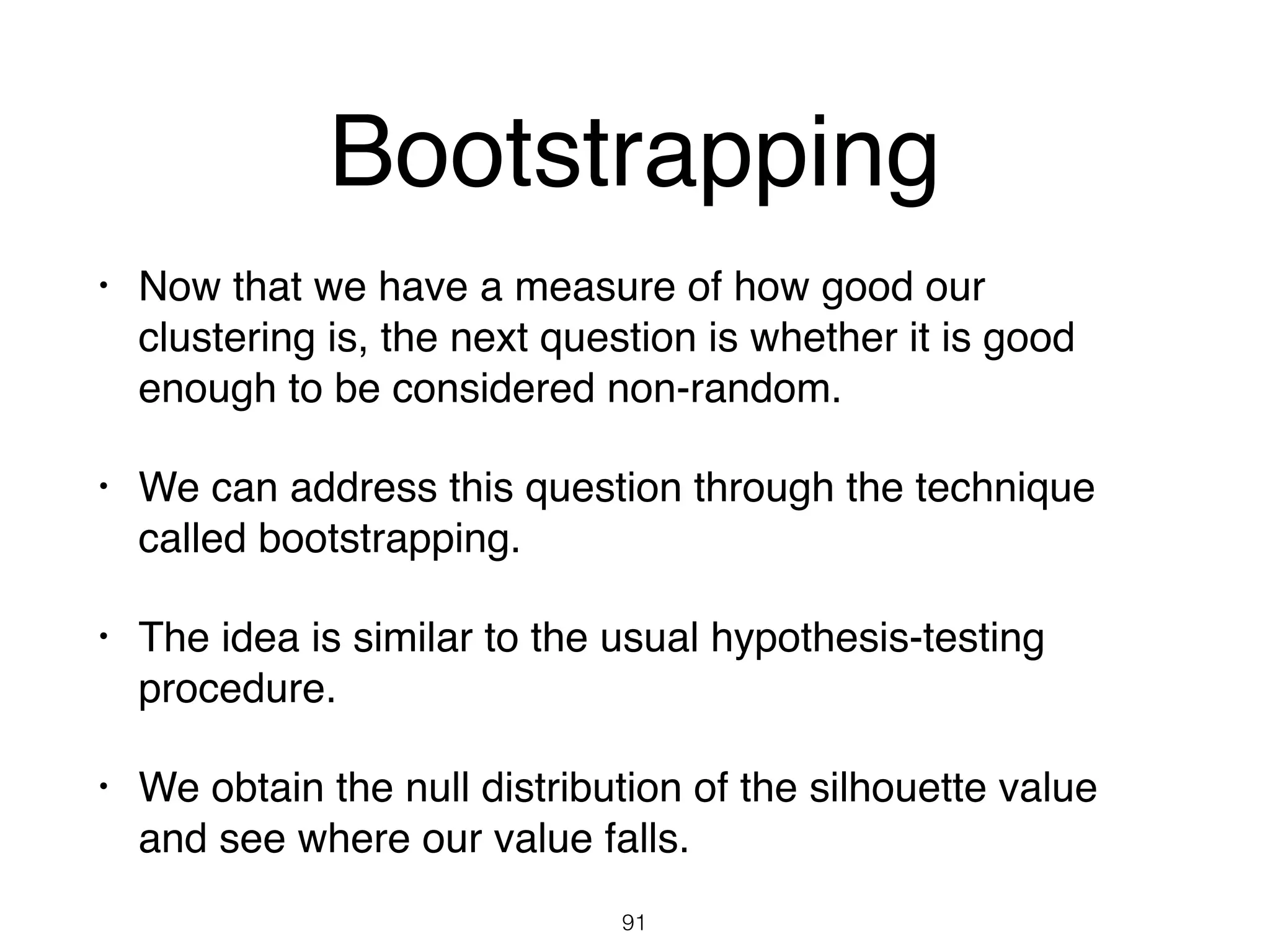Bootstrapping
• Now that we have a measure of how good our
clustering is, the next question is whether it is good
enough to be considered non-random.
• We can address this question through the technique
called bootstrapping.
• The idea is similar to the usual hypothesis-testing
procedure.
• We obtain the null distribution of the silhouette value
and see where our value falls.
91
 