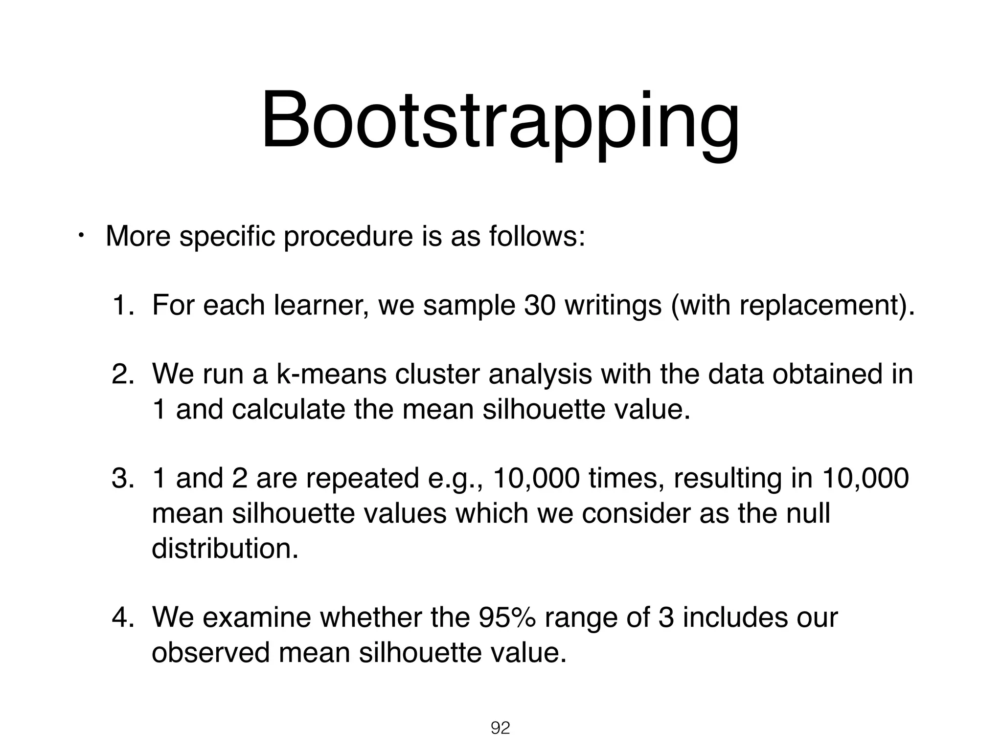 • More speciﬁc procedure is as follows:
1. For each learner, we sample 30 writings (with replacement).
2. We run a k-means cluster analysis with the data obtained in
1 and calculate the mean silhouette value.
3. 1 and 2 are repeated e.g., 10,000 times, resulting in 10,000
mean silhouette values which we consider as the null
distribution.
4. We examine whether the 95% range of 3 includes our
observed mean silhouette value.
92
Bootstrapping
 