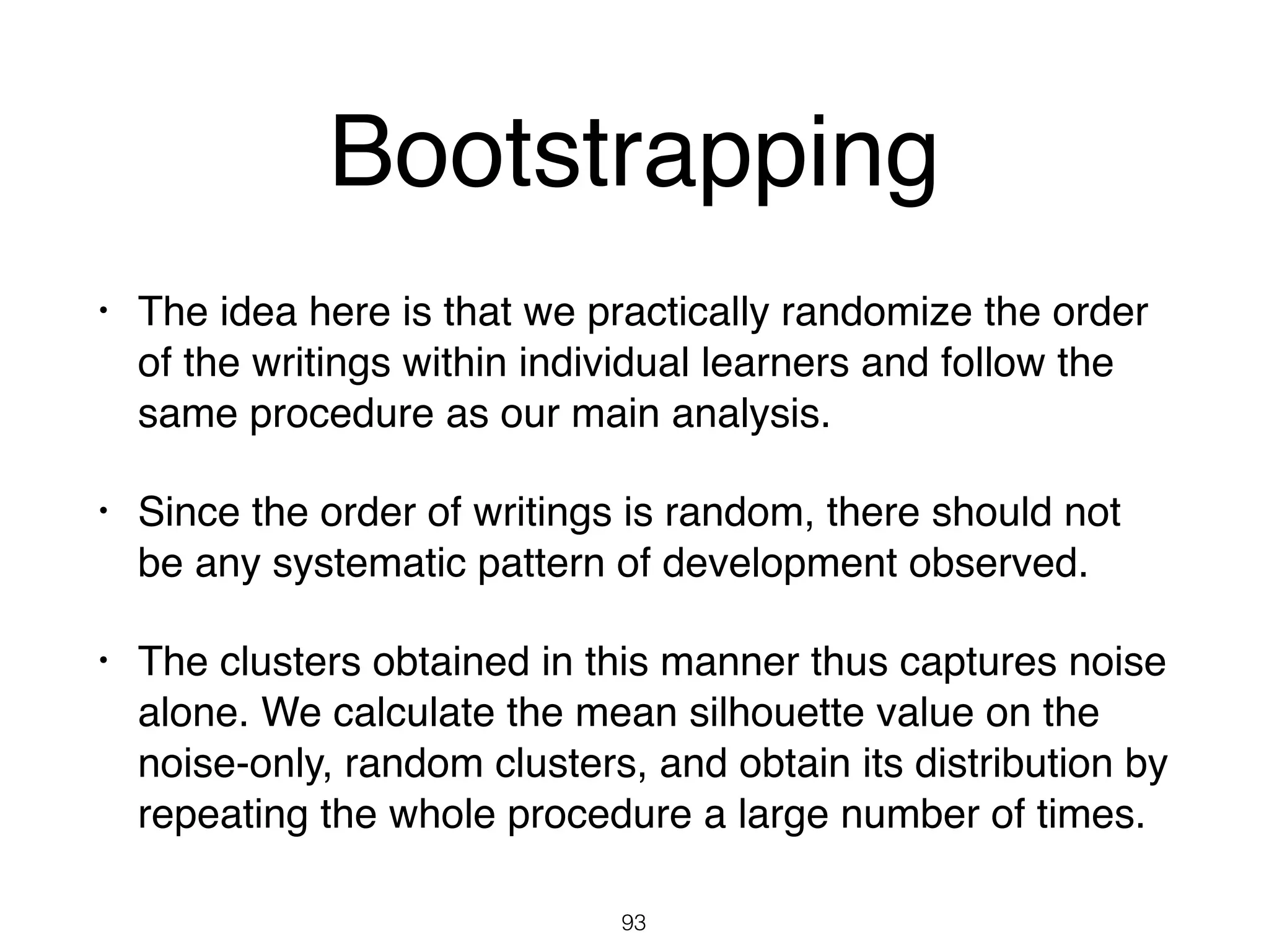 • The idea here is that we practically randomize the order
of the writings within individual learners and follow the
same procedure as our main analysis.
• Since the order of writings is random, there should not
be any systematic pattern of development observed.
• The clusters obtained in this manner thus captures noise
alone. We calculate the mean silhouette value on the
noise-only, random clusters, and obtain its distribution by
repeating the whole procedure a large number of times.
93
Bootstrapping
 