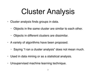 Cluster Analysis
• Cluster analysis ﬁnds groups in data.
• Objects in the same cluster are similar to each other.
• Objects in different clusters are dissimilar.
• A variety of algorithms have been proposed.
• Saying “I ran a cluster analysis” does not mean much.
• Used in data mining or as a statistical analysis.
• Unsupervised machine learning technique.
2
 