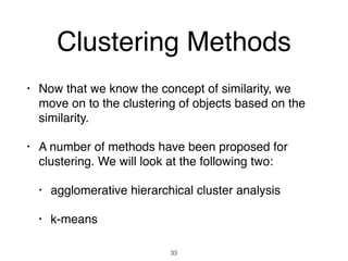 Clustering Methods
• Now that we know the concept of similarity, we
move on to the clustering of objects based on the
similarity.
• A number of methods have been proposed for
clustering. We will look at the following two:
• agglomerative hierarchical cluster analysis
• k-means
33
 