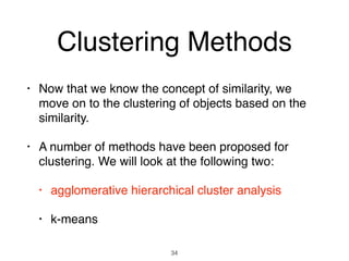 Clustering Methods
• Now that we know the concept of similarity, we
move on to the clustering of objects based on the
similarity.
• A number of methods have been proposed for
clustering. We will look at the following two:
• agglomerative hierarchical cluster analysis
• k-means
34
 