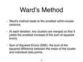 Ward’s Method
• Ward’s method leads to the smallest within-cluster
variance.
• At each iteration, two clusters are merged so that it
yields the smallest increase of the sum of squared
errors.
• Sum of Squared Errors (SSE): the sum of the
squared difference between the mean of the cluster
and individual data points.
38
 