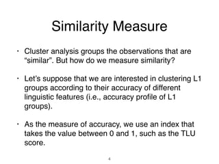 Similarity Measure
• Cluster analysis groups the observations that are
“similar”. But how do we measure similarity?
• Let’s suppose that we are interested in clustering L1
groups according to their accuracy of different
linguistic features (i.e., accuracy proﬁle of L1
groups).
• As the measure of accuracy, we use an index that
takes the value between 0 and 1, such as the TLU
score.
4
 