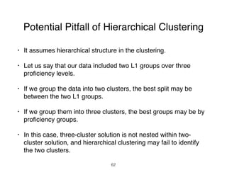 Potential Pitfall of Hierarchical Clustering
• It assumes hierarchical structure in the clustering.
• Let us say that our data included two L1 groups over three
proﬁciency levels.
• If we group the data into two clusters, the best split may be
between the two L1 groups.
• If we group them into three clusters, the best groups may be by
proﬁciency groups.
• In this case, three-cluster solution is not nested within two-
cluster solution, and hierarchical clustering may fail to identify
the two clusters.
62
 