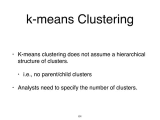 k-means Clustering
• K-means clustering does not assume a hierarchical
structure of clusters.
• i.e., no parent/child clusters
• Analysts need to specify the number of clusters.
64
 