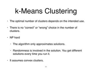 k-Means Clustering
• The optimal number of clusters depends on the intended use.
• There is no “correct” or “wrong” choice in the number of
clusters.
• NP hard
• The algorithm only approximates solutions.
• Randomness is involved in the solution. You get different
solutions every time you run it.
• It assumes convex clusters.
71
 