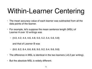 Within-Learner Centering
• The mean accuracy value of each learner was subtracted from all the
data points of the learner.
• For example, let's suppose the mean sentence length (MSL) of
Learner A over 10 writings was
• {4.0, 4.2, 4.4, 4.6, 4.8, 5.0, 5.2, 5.4, 5.6, 5.8}  
 
and that of Learner B was
• {8.0, 8.2, 8.4, 8.6, 8.8, 9.0, 9.2, 9.4, 9.6, 9.8}
• The difference in MSL is identical in the two learners (+0.2 per writing).
• But the absolute MSL is widely different.
75
 