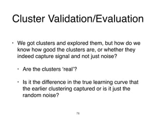Cluster Validation/Evaluation
• We got clusters and explored them, but how do we
know how good the clusters are, or whether they
indeed capture signal and not just noise?
• Are the clusters ‘real’?
• Is it the difference in the true learning curve that
the earlier clustering captured or is it just the
random noise?
78
 