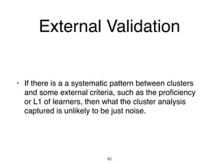 External Validation
• If there is a a systematic pattern between clusters
and some external criteria, such as the proﬁciency
or L1 of learners, then what the cluster analysis
captured is unlikely to be just noise.
80
 