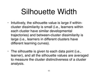 Silhouette Width
• Intuitively, the silhouette value is large if within-
cluster dissimilarity is small (i.e., learners within
each cluster have similar developmental
trajectories) and between-cluster dissimilarity is
large (i.e., learners in different clusters have
different learning curves).
• The silhouette is given to each data point (i.e.,
learner), and all the silhouette values are averaged
to measure the cluster distinctiveness of a cluster
analysis.
83
 
