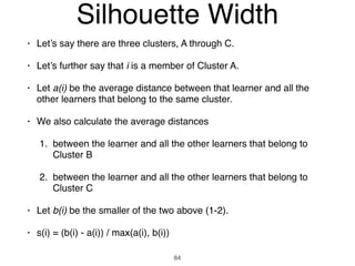 • Let’s say there are three clusters, A through C.
• Let’s further say that i is a member of Cluster A.
• Let a(i) be the average distance between that learner and all the
other learners that belong to the same cluster.
• We also calculate the average distances
1. between the learner and all the other learners that belong to
Cluster B
2. between the learner and all the other learners that belong to
Cluster C
• Let b(i) be the smaller of the two above (1-2).
• s(i) = (b(i) - a(i)) / max(a(i), b(i))
84
Silhouette Width
 