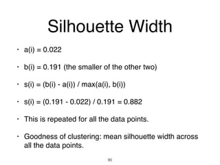 Silhouette Width
• a(i) = 0.022
• b(i) = 0.191 (the smaller of the other two)
• s(i) = (b(i) - a(i)) / max(a(i), b(i))
• s(i) = (0.191 - 0.022) / 0.191 = 0.882
• This is repeated for all the data points.
• Goodness of clustering: mean silhouette width across
all the data points.
90
 