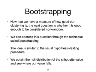 Bootstrapping
• Now that we have a measure of how good our
clustering is, the next question is whether it is good
enough to be considered non-random.
• We can address this question through the technique
called bootstrapping.
• The idea is similar to the usual hypothesis-testing
procedure.
• We obtain the null distribution of the silhouette value
and see where our value falls.
91
 