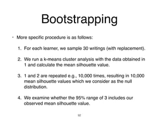 • More speciﬁc procedure is as follows:
1. For each learner, we sample 30 writings (with replacement).
2. We run a k-means cluster analysis with the data obtained in
1 and calculate the mean silhouette value.
3. 1 and 2 are repeated e.g., 10,000 times, resulting in 10,000
mean silhouette values which we consider as the null
distribution.
4. We examine whether the 95% range of 3 includes our
observed mean silhouette value.
92
Bootstrapping
 