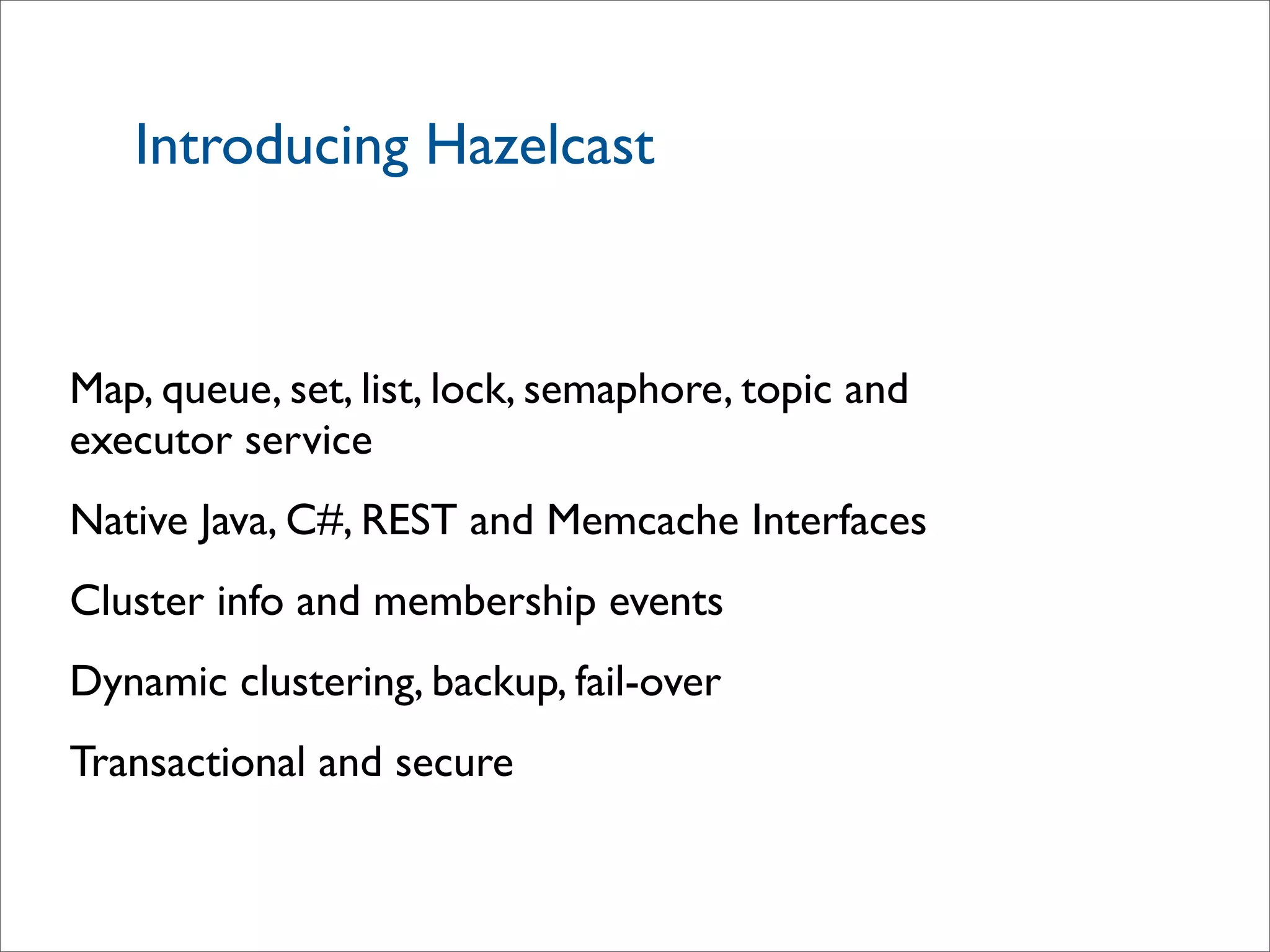 Introducing Hazelcast
Map, queue, set, list, lock, semaphore, topic and
executor service
Native Java, C#, REST and Memcache Interfaces
Cluster info and membership events
Dynamic clustering, backup, fail-over
Transactional and secure
 