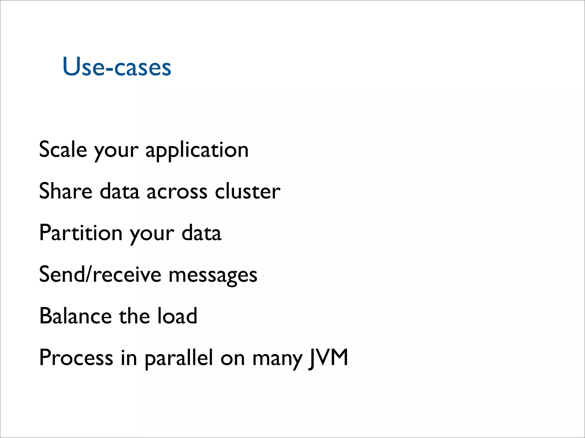 Use-cases
Scale your application
Share data across cluster
Partition your data
Send/receive messages
Balance the load
Process in parallel on many JVM
 