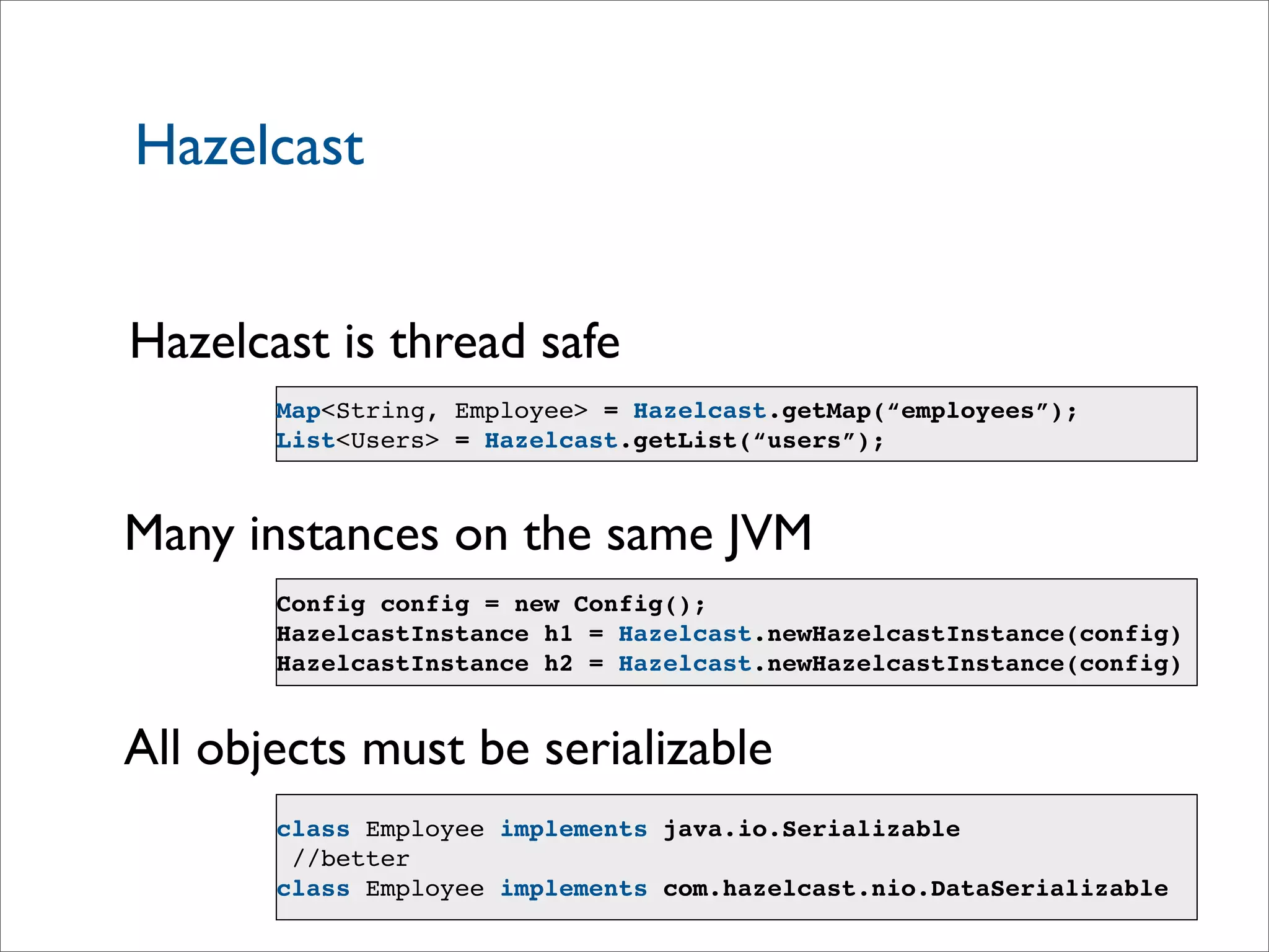 Hazelcast
Hazelcast is thread safe
Many instances on the same JVM
Config config = new Config();
HazelcastInstance h1 = Hazelcast.newHazelcastInstance(config)
HazelcastInstance h2 = Hazelcast.newHazelcastInstance(config)
All objects must be serializable
class Employee implements java.io.Serializable
//better
class Employee implements com.hazelcast.nio.DataSerializable
Map<String, Employee> = Hazelcast.getMap(“employees”);
List<Users> = Hazelcast.getList(“users”);
 