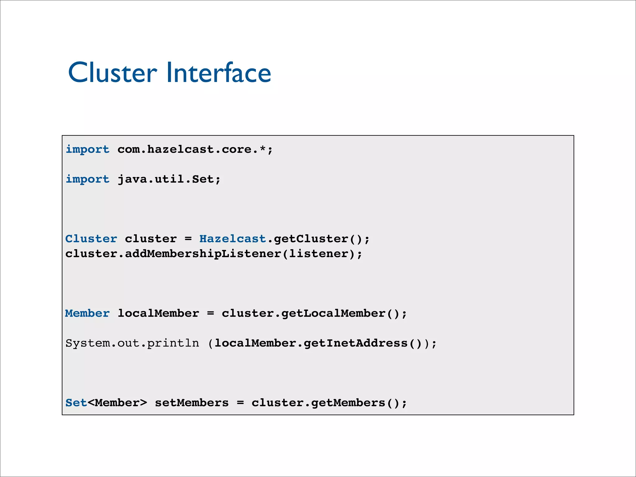 Cluster Interface
import com.hazelcast.core.*;
import java.util.Set;
Cluster cluster = Hazelcast.getCluster();
cluster.addMembershipListener(listener);
Member localMember = cluster.getLocalMember();
System.out.println (localMember.getInetAddress());
Set<Member> setMembers = cluster.getMembers();
 