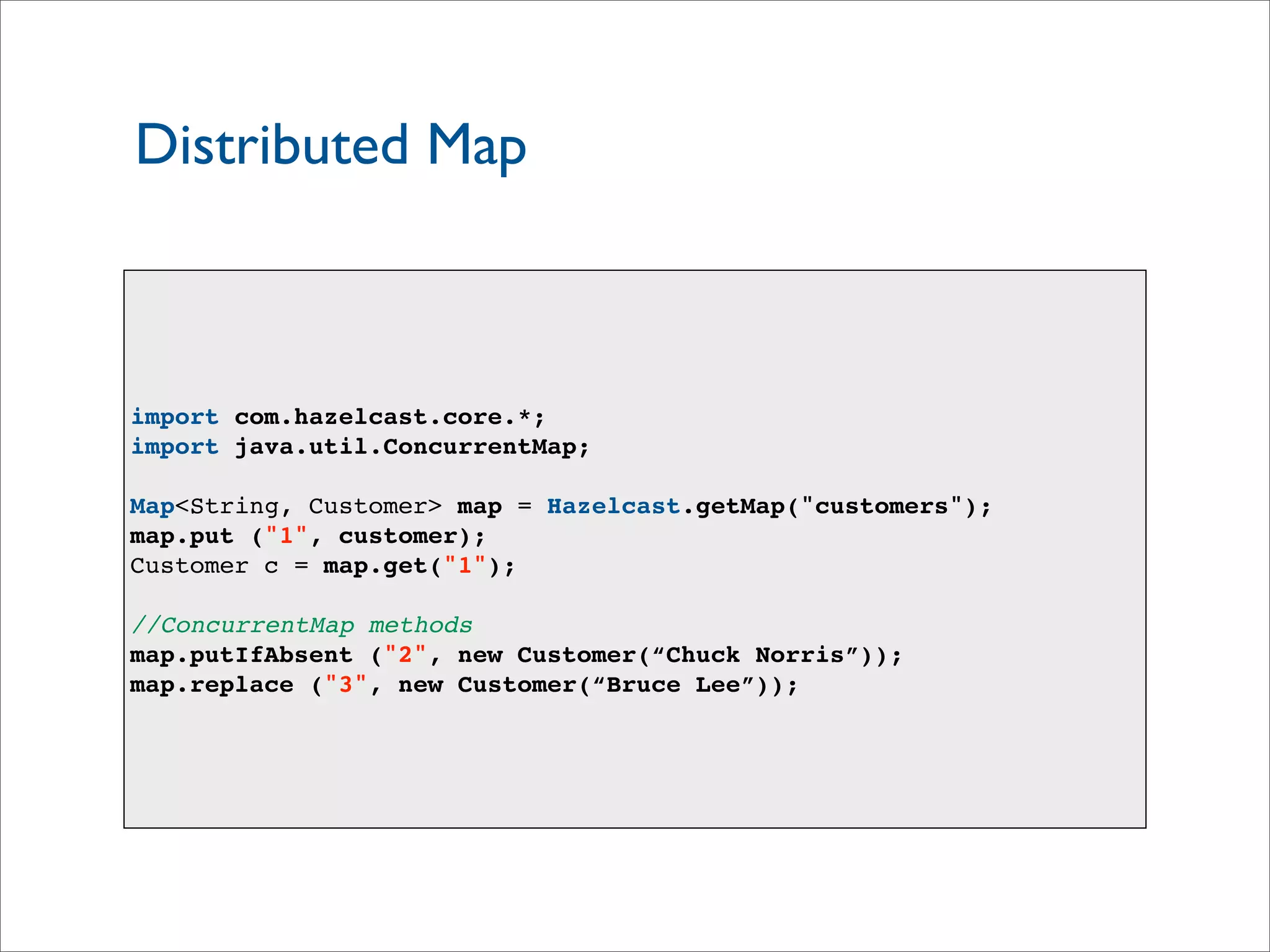 Distributed Map
import com.hazelcast.core.*;
import java.util.ConcurrentMap;
Map<String, Customer> map = Hazelcast.getMap("customers");
map.put ("1", customer);
Customer c = map.get("1");
//ConcurrentMap methods
map.putIfAbsent ("2", new Customer(“Chuck Norris”));
map.replace ("3", new Customer(“Bruce Lee”));
 