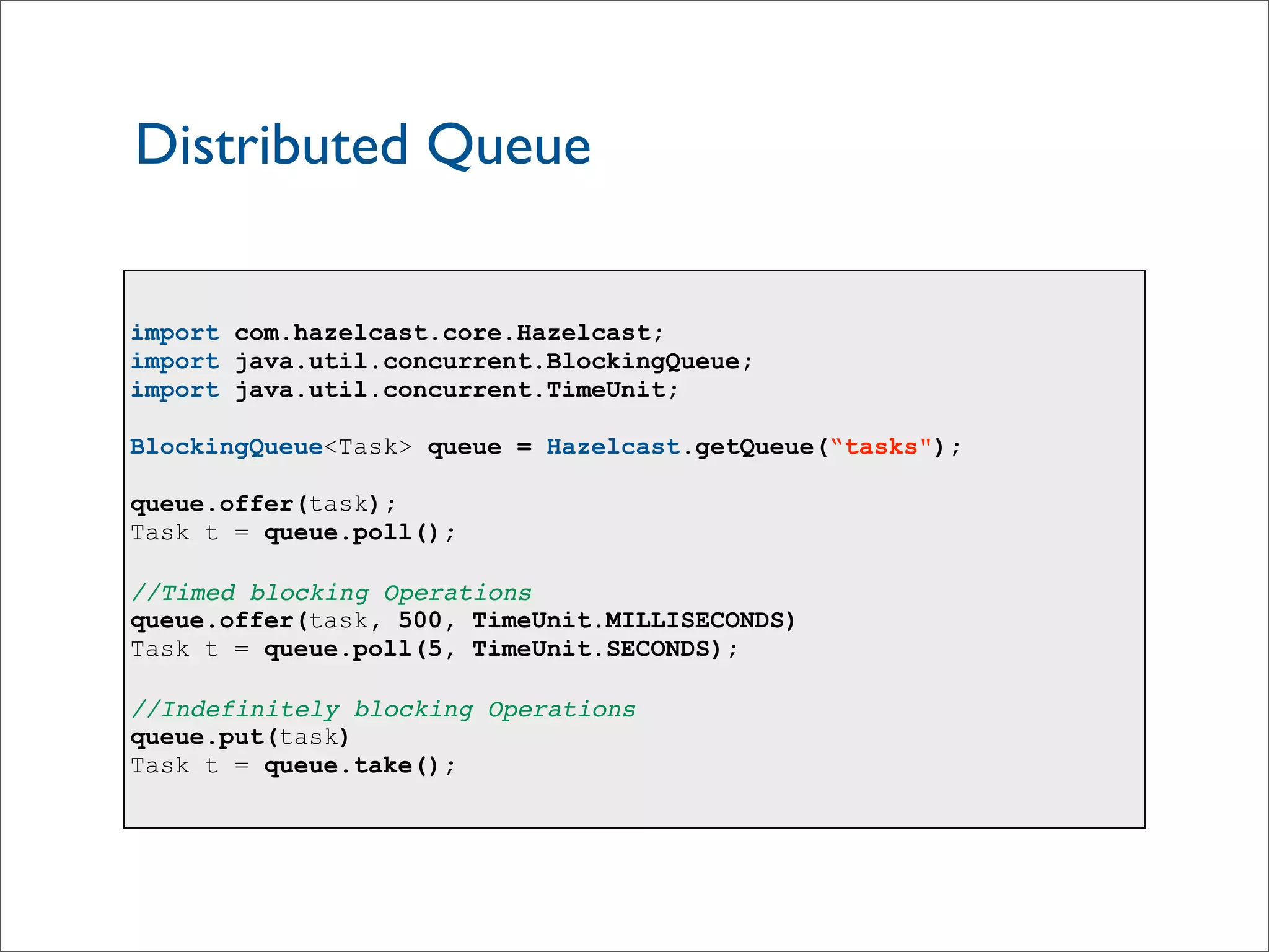 Distributed Queue
import com.hazelcast.core.Hazelcast;
import java.util.concurrent.BlockingQueue;
import java.util.concurrent.TimeUnit;
BlockingQueue<Task> queue = Hazelcast.getQueue(“tasks");
queue.offer(task);
Task t = queue.poll();
//Timed blocking Operations
queue.offer(task, 500, TimeUnit.MILLISECONDS)
Task t = queue.poll(5, TimeUnit.SECONDS);
//Indefinitely blocking Operations
queue.put(task)
Task t = queue.take();
 