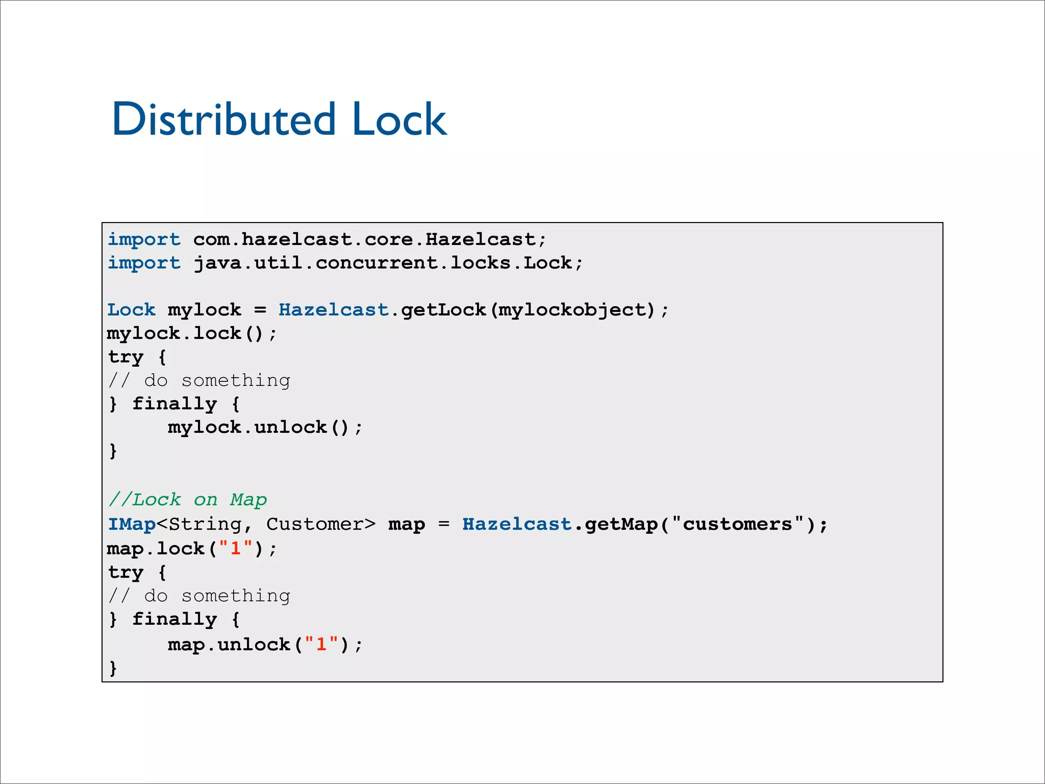 Distributed Lock
import com.hazelcast.core.Hazelcast;
import java.util.concurrent.locks.Lock;
Lock mylock = Hazelcast.getLock(mylockobject);
mylock.lock();
try {
// do something
} finally {
mylock.unlock();
}
//Lock on Map
IMap<String, Customer> map = Hazelcast.getMap("customers");
map.lock("1");
try {
// do something
} finally {
map.unlock("1");
}
 