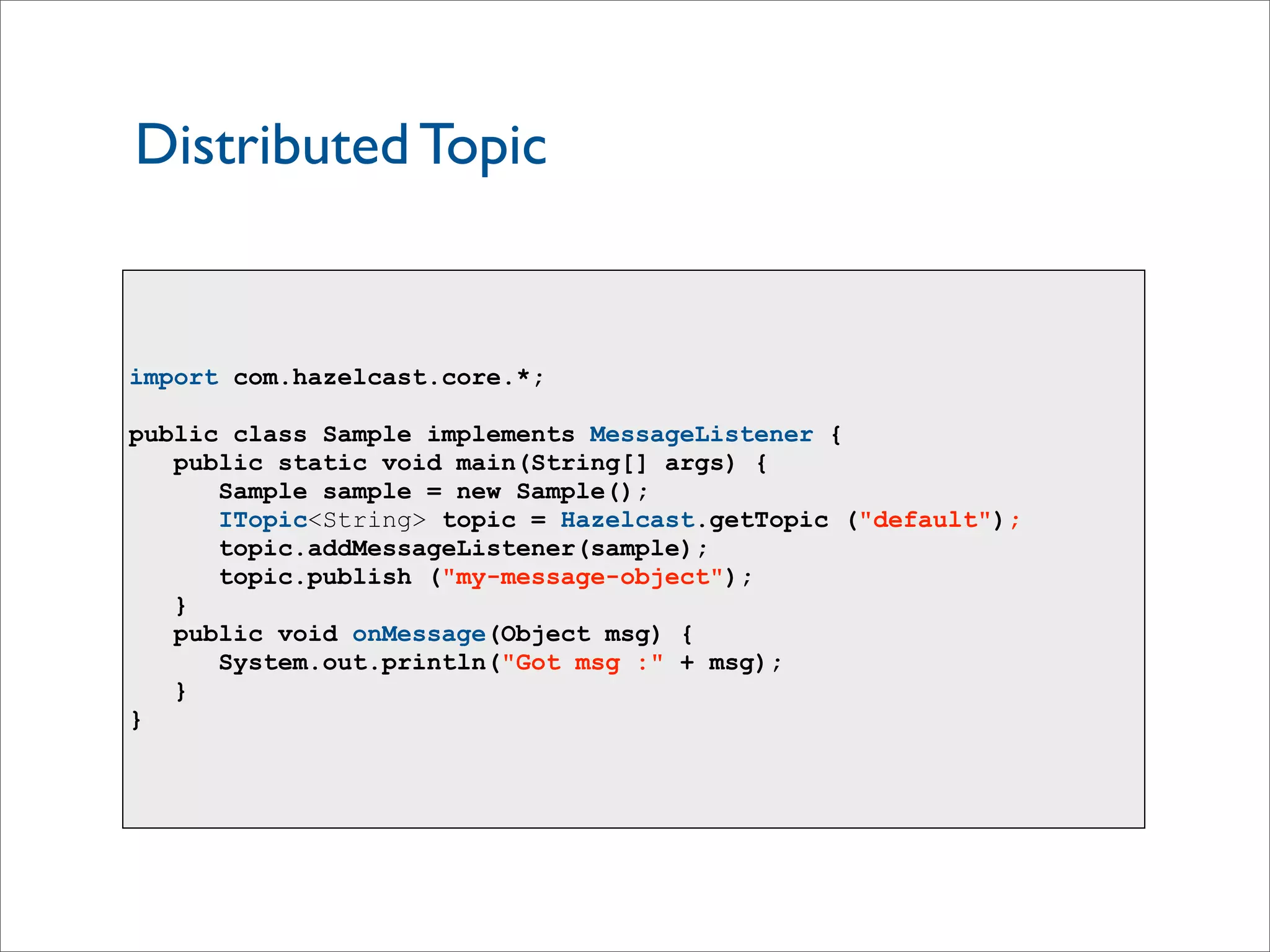 Distributed Topic
import com.hazelcast.core.*;
public class Sample implements MessageListener {
public static void main(String[] args) {
Sample sample = new Sample();
ITopic<String> topic = Hazelcast.getTopic ("default");
topic.addMessageListener(sample);
topic.publish ("my-message-object");
}
public void onMessage(Object msg) {
System.out.println("Got msg :" + msg);
}
}
 