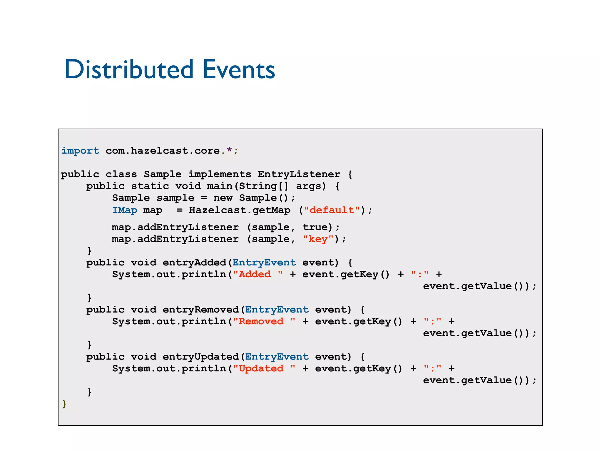 Distributed Events
import com.hazelcast.core.*;
public class Sample implements EntryListener {
public static void main(String[] args) {
Sample sample = new Sample();
IMap map = Hazelcast.getMap ("default");
map.addEntryListener (sample, true);
map.addEntryListener (sample, "key");
}
public void entryAdded(EntryEvent event) {
System.out.println("Added " + event.getKey() + ":" +
event.getValue());
}
public void entryRemoved(EntryEvent event) {
System.out.println("Removed " + event.getKey() + ":" +
event.getValue());
}
public void entryUpdated(EntryEvent event) {
System.out.println("Updated " + event.getKey() + ":" +
event.getValue());
}
}
 