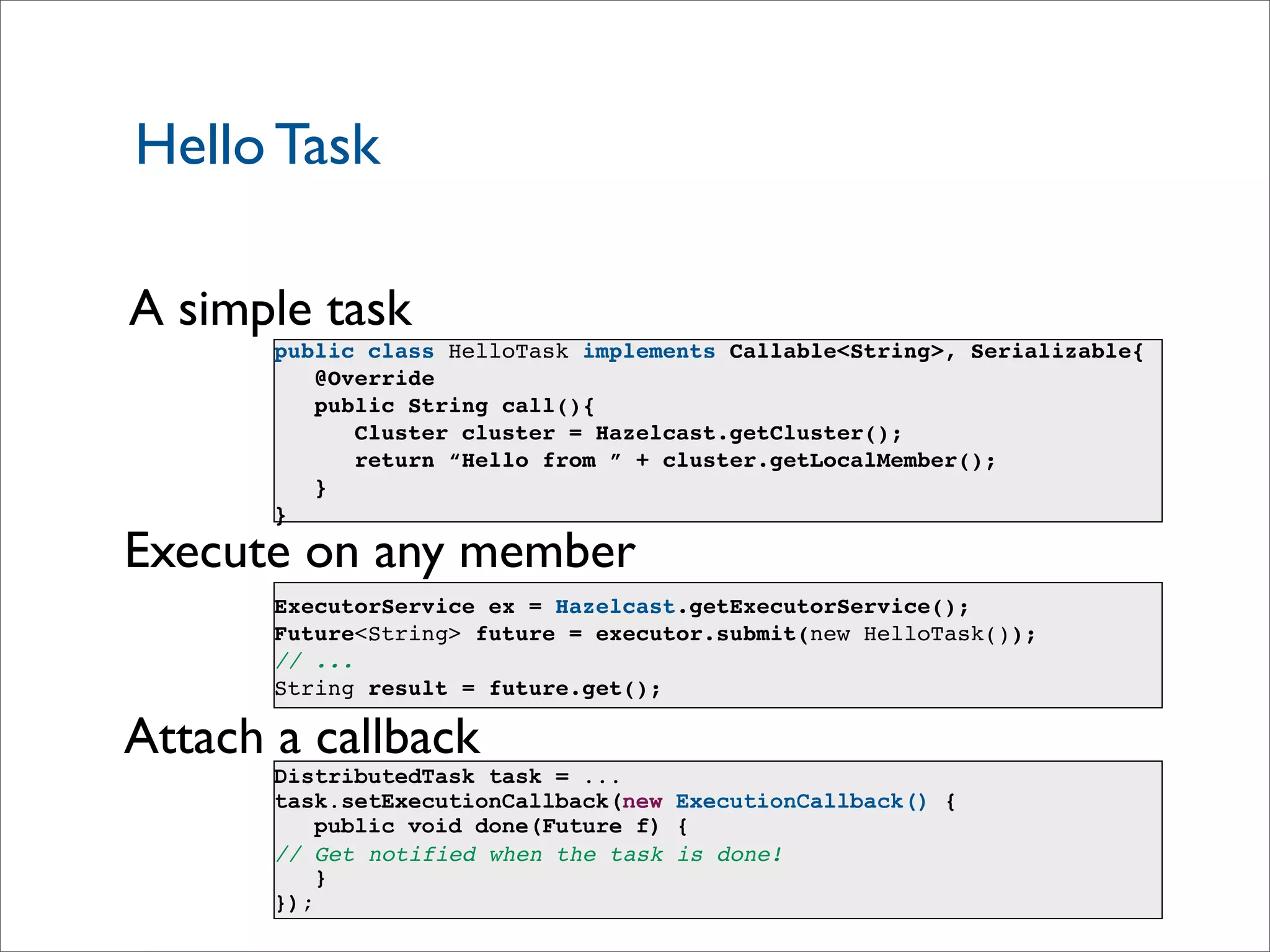 Hello Task
A simple task
Execute on any member
ExecutorService ex = Hazelcast.getExecutorService();
Future<String> future = executor.submit(new HelloTask());
// ...
String result = future.get();
Attach a callback
DistributedTask task = ...
task.setExecutionCallback(new ExecutionCallback() {
public void done(Future f) {
// Get notified when the task is done!
}
});
public class HelloTask implements Callable<String>, Serializable{
@Override
public String call(){
Cluster cluster = Hazelcast.getCluster();
return “Hello from ” + cluster.getLocalMember();
}
}
 
