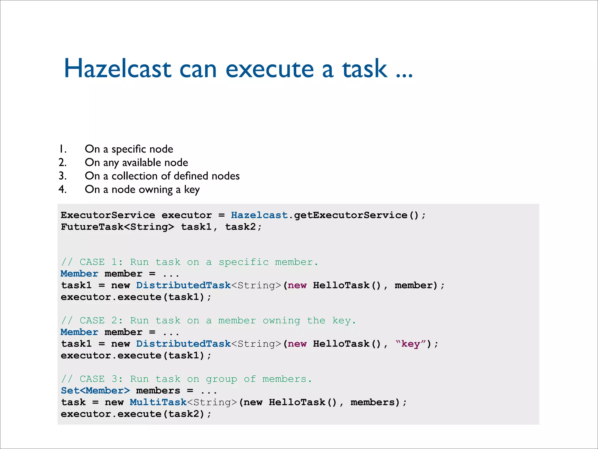 Hazelcast can execute a task ...
ExecutorService executor = Hazelcast.getExecutorService();
FutureTask<String> task1, task2;
// CASE 1: Run task on a specific member.
Member member = ...
task1 = new DistributedTask<String>(new HelloTask(), member);
executor.execute(task1);
// CASE 2: Run task on a member owning the key.
Member member = ...
task1 = new DistributedTask<String>(new HelloTask(), “key”);
executor.execute(task1);
// CASE 3: Run task on group of members.
Set<Member> members = ...
task = new MultiTask<String>(new HelloTask(), members);
executor.execute(task2);
1. On a speciﬁc node
2. On any available node
3. On a collection of deﬁned nodes
4. On a node owning a key
 