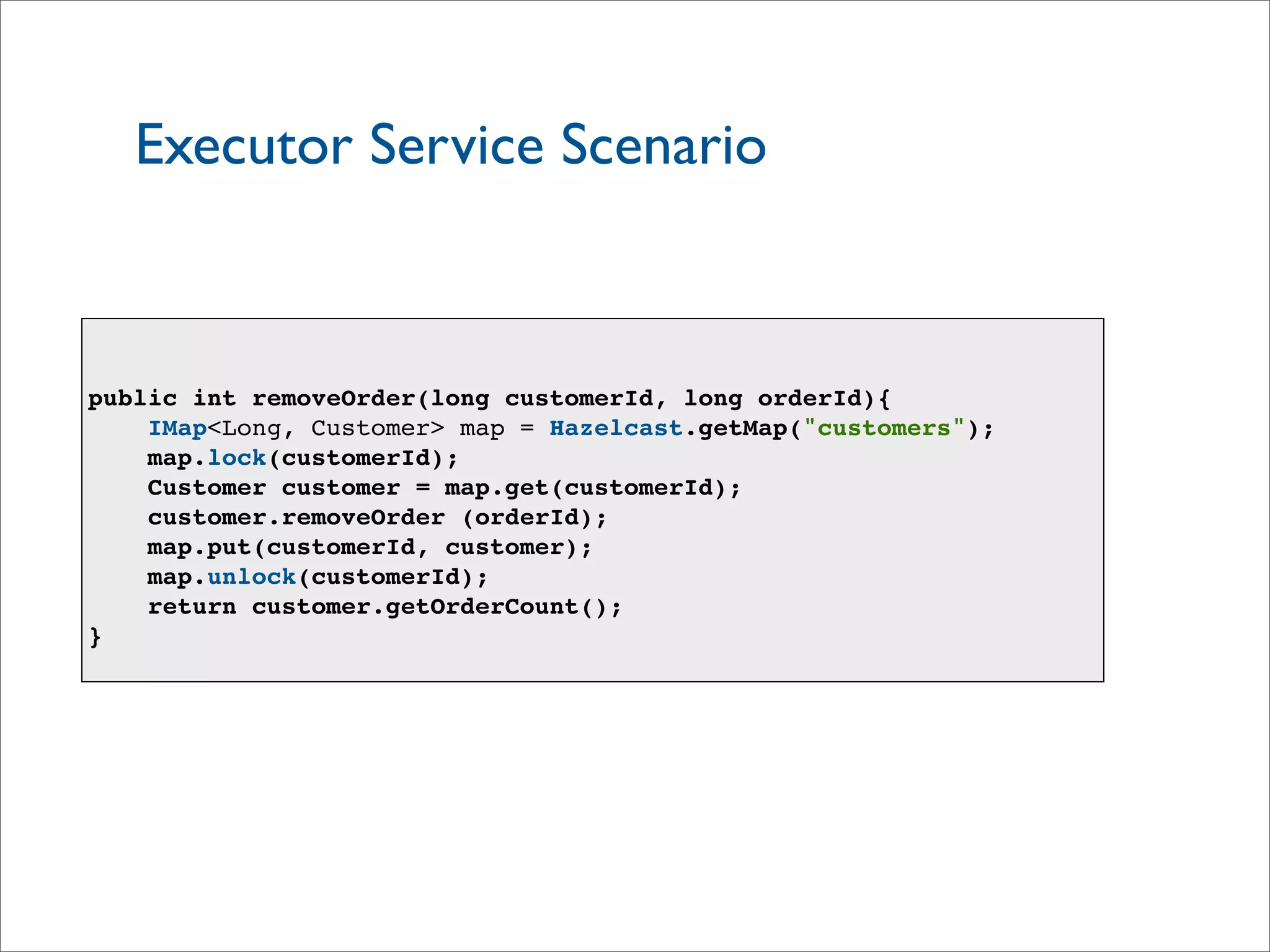 Executor Service Scenario
public int removeOrder(long customerId, long orderId){
IMap<Long, Customer> map = Hazelcast.getMap("customers");
map.lock(customerId);
Customer customer = map.get(customerId);
customer.removeOrder (orderId);
map.put(customerId, customer);
map.unlock(customerId);
return customer.getOrderCount();
}
 