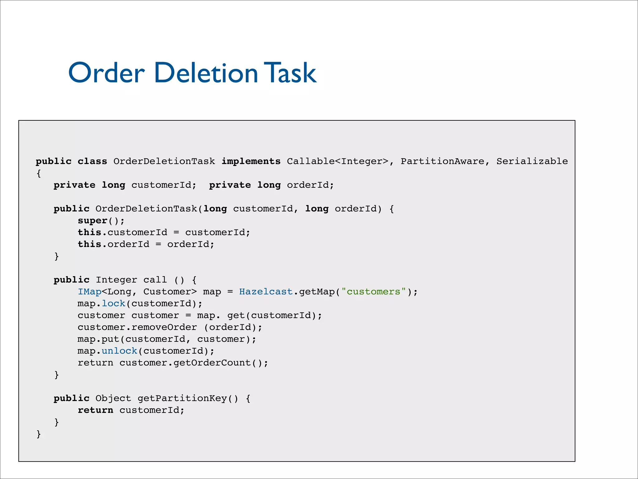 Order Deletion Task
public class OrderDeletionTask implements Callable<Integer>, PartitionAware, Serializable
{
private long customerId; private long orderId;
public OrderDeletionTask(long customerId, long orderId) {
super();
this.customerId = customerId;
this.orderId = orderId;
}
public Integer call () {
IMap<Long, Customer> map = Hazelcast.getMap("customers");
map.lock(customerId);
customer customer = map. get(customerId);
customer.removeOrder (orderId);
map.put(customerId, customer);
map.unlock(customerId);
return customer.getOrderCount();
}
public Object getPartitionKey() {
return customerId;
}
}
 