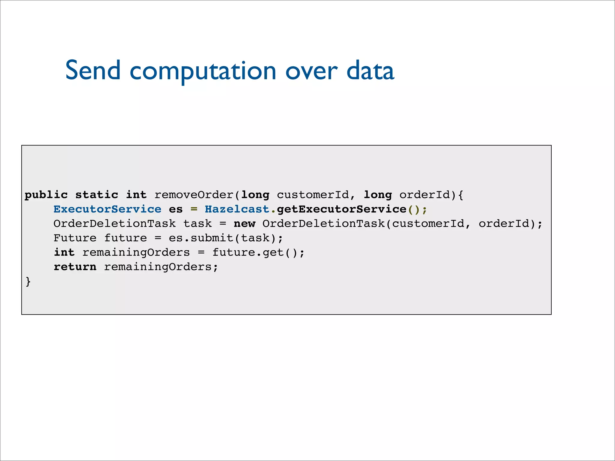 Send computation over data
public static int removeOrder(long customerId, long orderId){
ExecutorService es = Hazelcast.getExecutorService();
OrderDeletionTask task = new OrderDeletionTask(customerId, orderId);
Future future = es.submit(task);
int remainingOrders = future.get();
return remainingOrders;
}
 