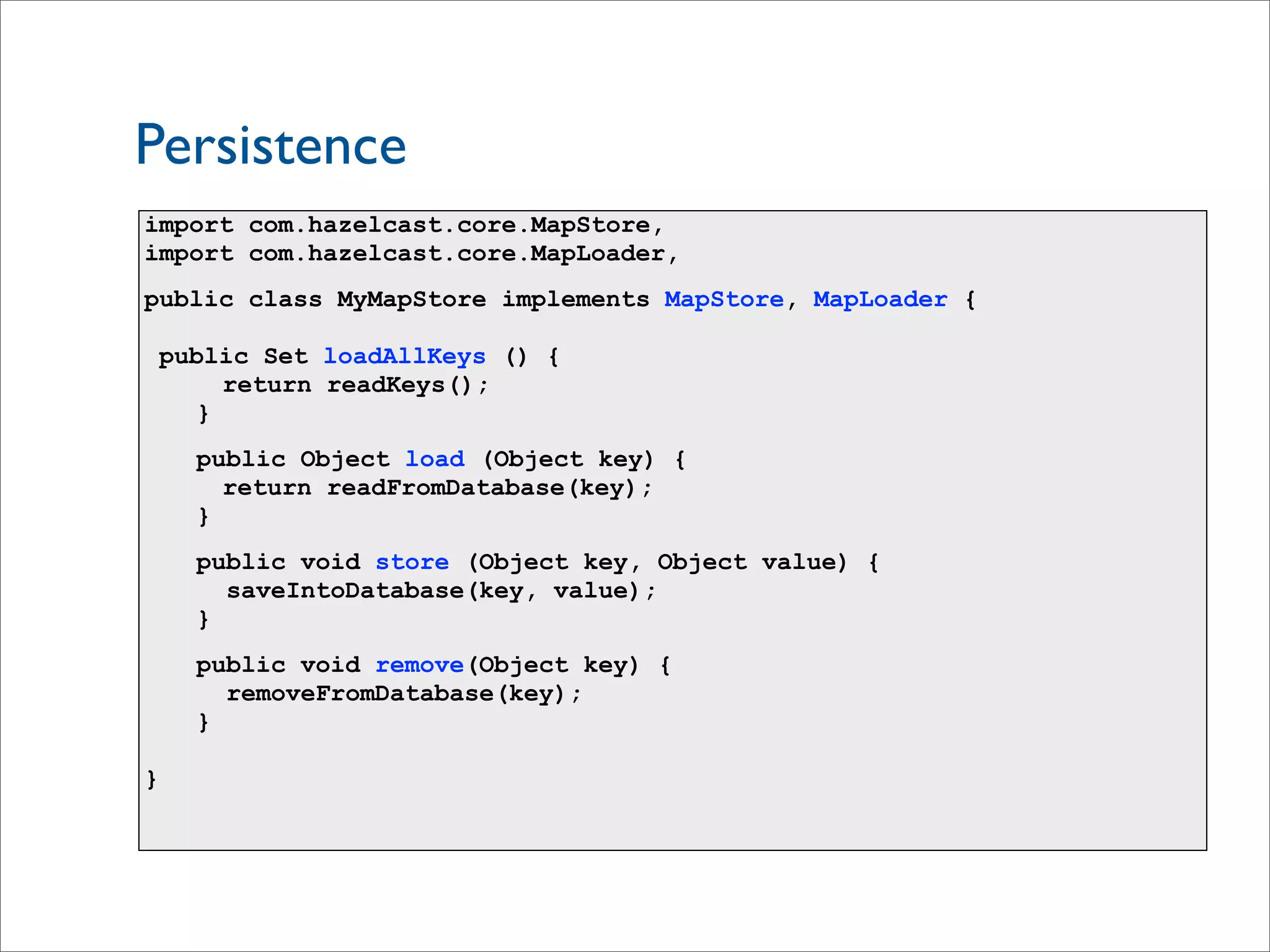 import com.hazelcast.core.MapStore,
import com.hazelcast.core.MapLoader,
public class MyMapStore implements MapStore, MapLoader {
public Set loadAllKeys () {
return readKeys();
}
public Object load (Object key) {
return readFromDatabase(key);
}
public void store (Object key, Object value) {
saveIntoDatabase(key, value);
}
public void remove(Object key) {
removeFromDatabase(key);
}
}
Persistence
 