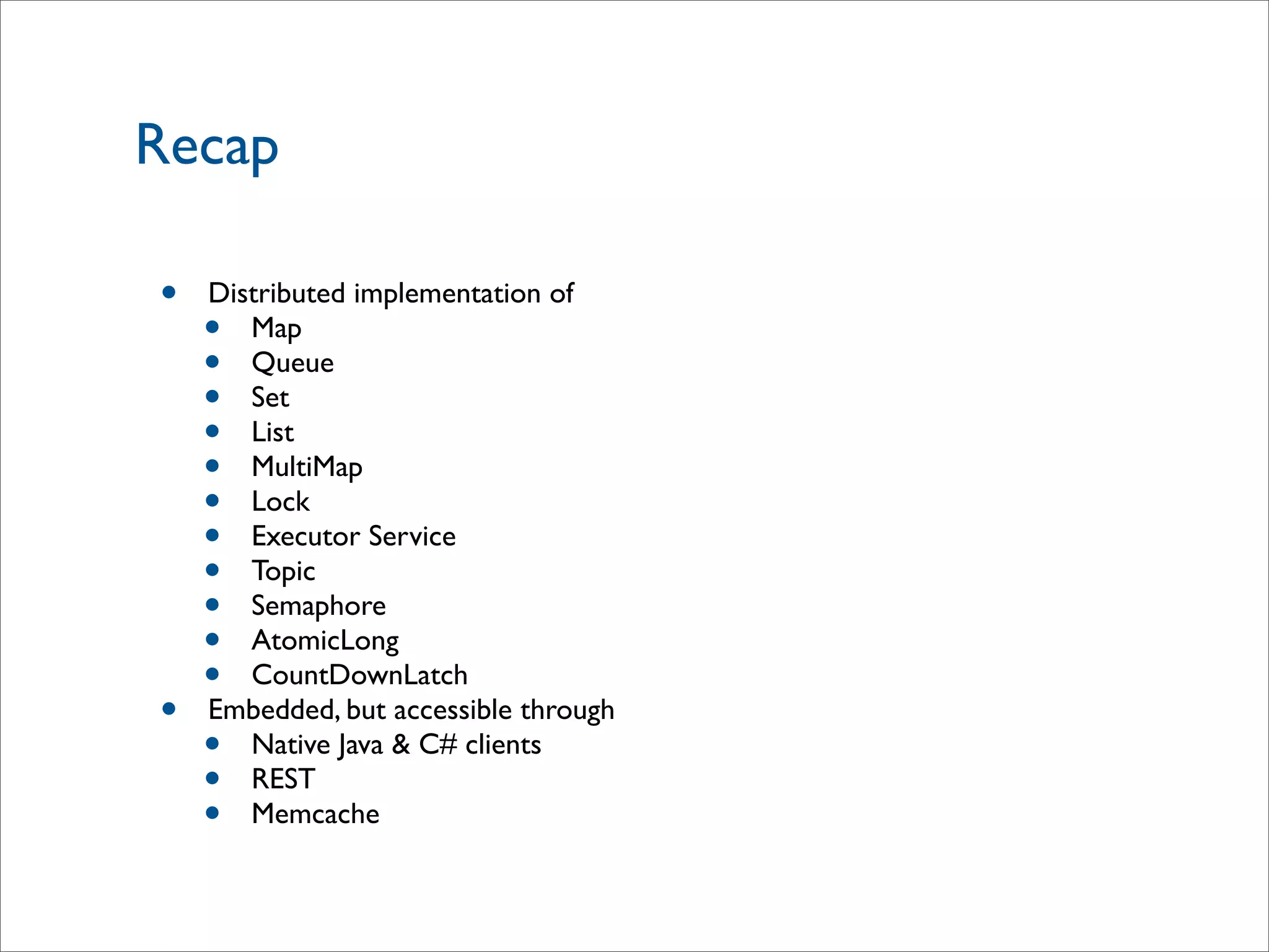 Recap
• Distributed implementation of
• Map
• Queue
• Set
• List
• MultiMap
• Lock
• Executor Service
• Topic
• Semaphore
• AtomicLong
• CountDownLatch
• Embedded, but accessible through
• Native Java & C# clients
• REST
• Memcache
 
