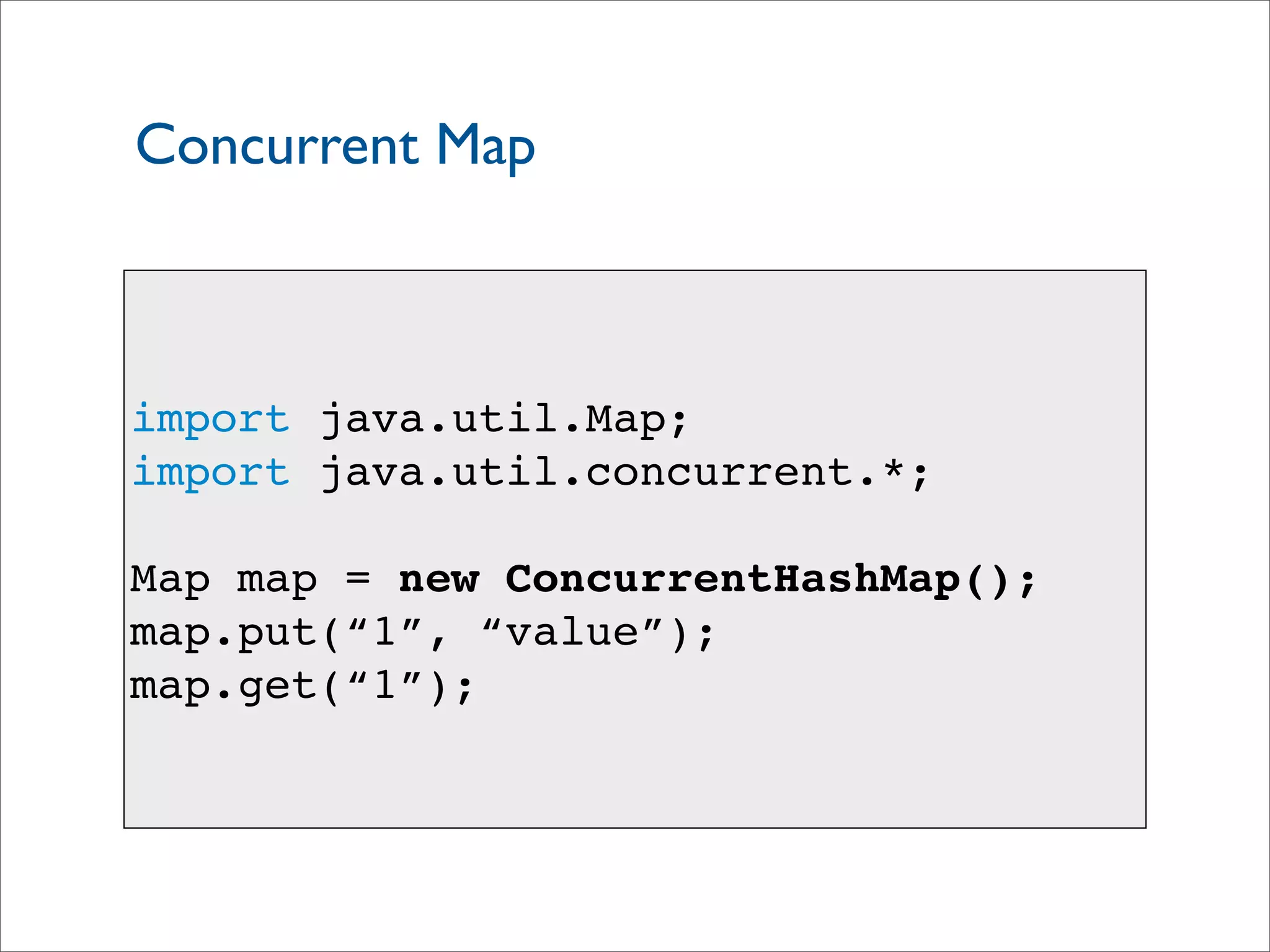 Concurrent Map
import java.util.Map;
import java.util.concurrent.*;
Map map = new ConcurrentHashMap();
map.put(“1”, “value”);
map.get(“1”);
 