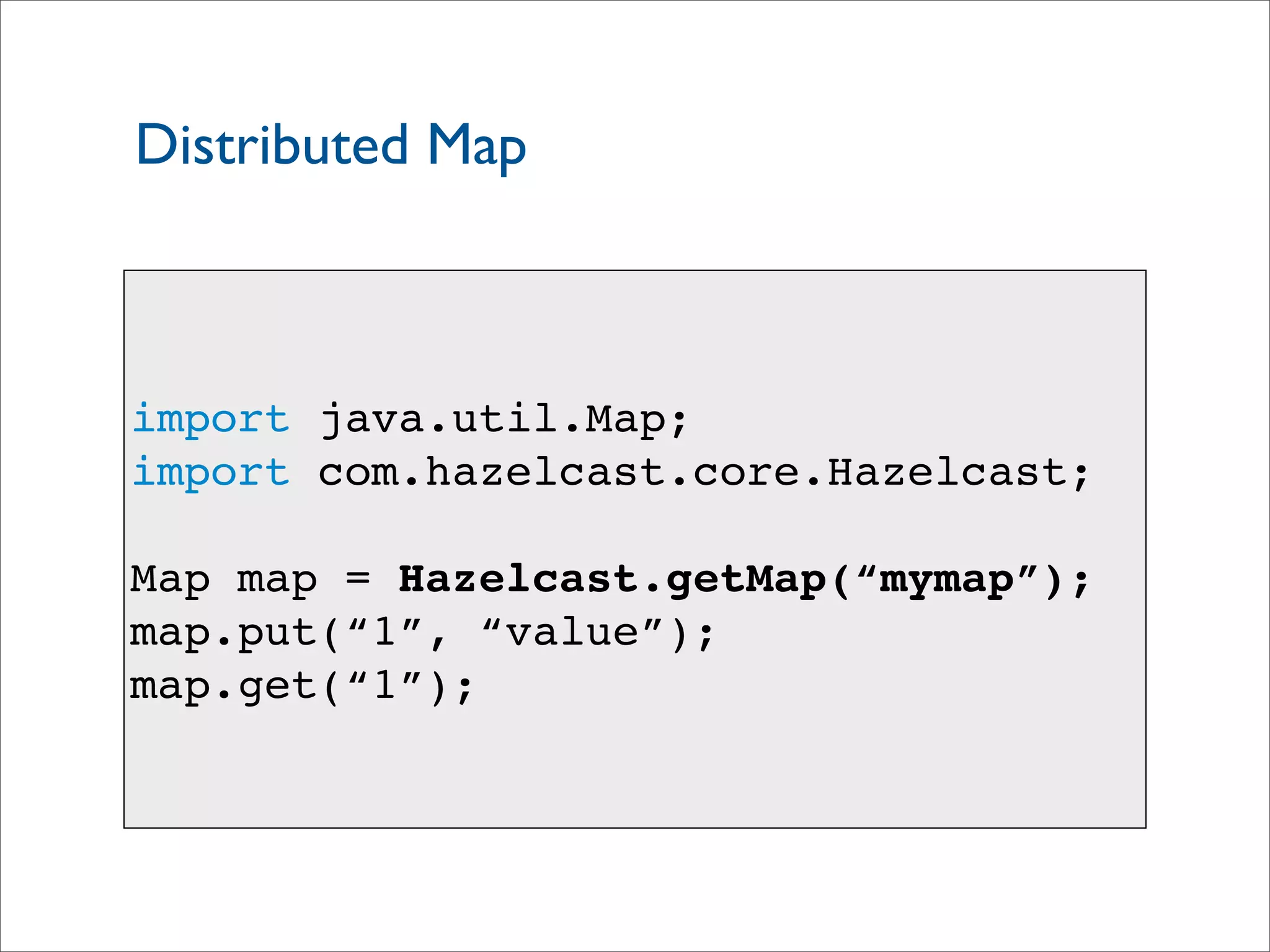 Distributed Map
import java.util.Map;
import com.hazelcast.core.Hazelcast;
Map map = Hazelcast.getMap(“mymap”);
map.put(“1”, “value”);
map.get(“1”);
 